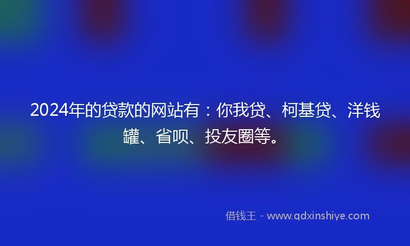 2024年的贷款的网站有：你我贷、柯基贷、洋钱罐、省呗、投友圈等。
