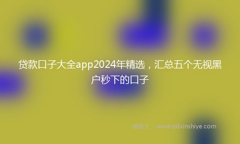 贷款口子大全app2024年精选，汇总五个无视黑户秒下的口子