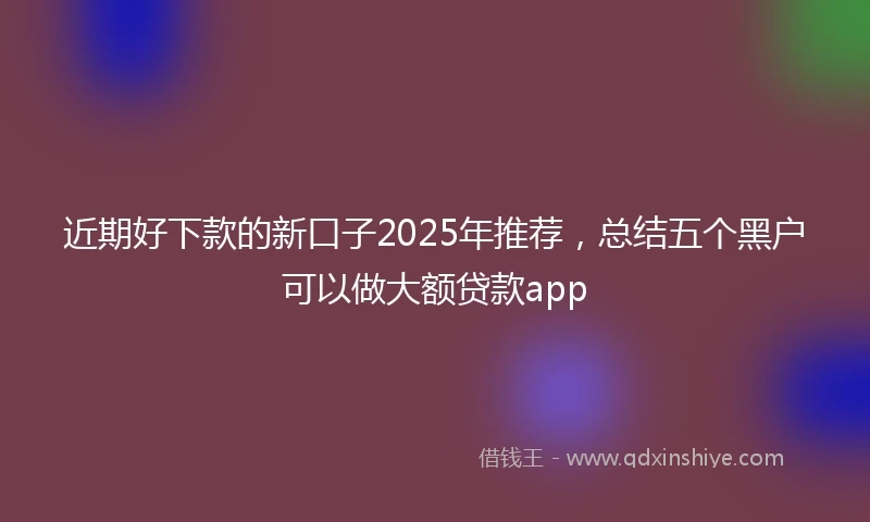 近期好下款的新口子2025年推荐，总结五个黑户可以做大额贷款app