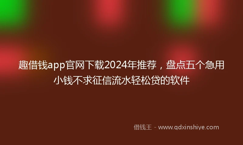 趣借钱app官网下载2024年推荐，盘点五个急用小钱不求征信流水轻松贷的软件