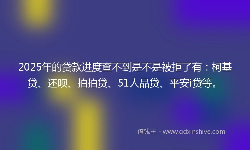 2025年的贷款进度查不到是不是被拒了有：柯基贷、还呗、拍拍贷、51人品贷、平安i贷等。