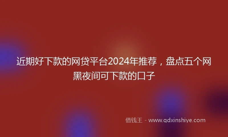 近期好下款的网贷平台2024年推荐，盘点五个网黑夜间可下款的口子