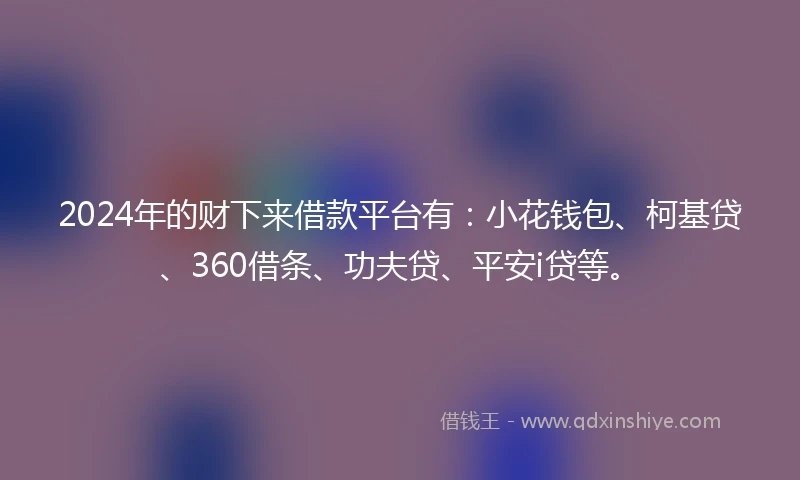 2024年的财下来借款平台有：小花钱包、柯基贷、360借条、功夫贷、平安i贷等。