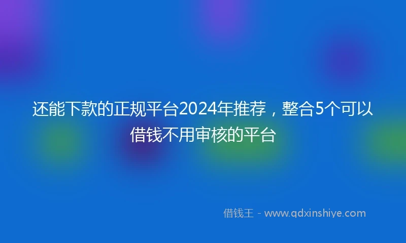 还能下款的正规平台2024年推荐，整合5个可以借钱不用审核的平台
