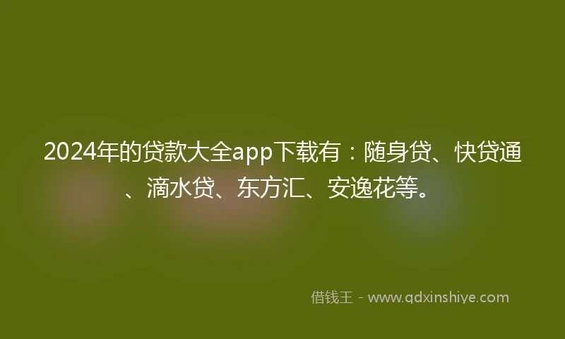 2024年的贷款大全app下载有：随身贷、快贷通、滴水贷、东方汇、安逸花等。