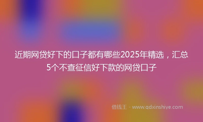 近期网贷好下的口子都有哪些2025年精选，汇总5个不查征信好下款的网贷口子