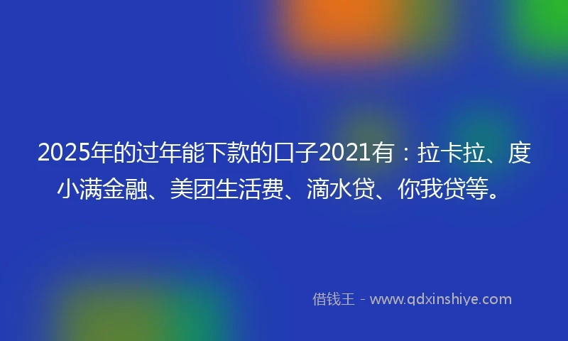 2025年的过年能下款的口子2021有：拉卡拉、度小满金融、美团生活费、滴水贷、你我贷等。