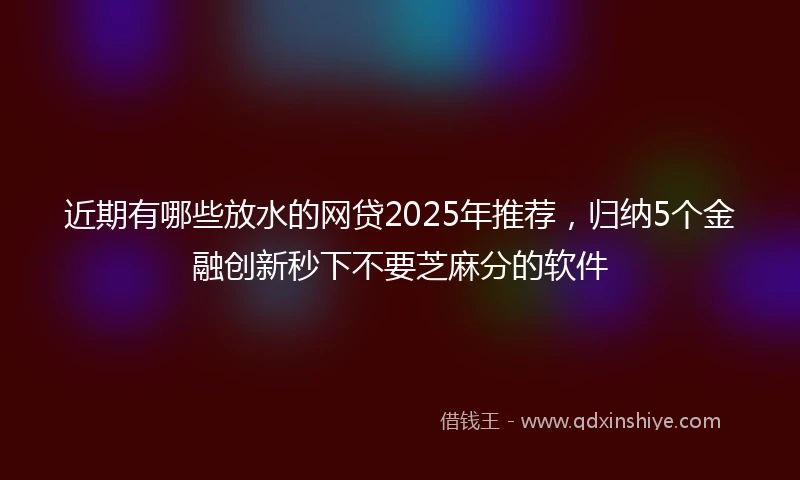 近期有哪些放水的网贷2025年推荐，归纳5个金融创新秒下不要芝麻分的软件