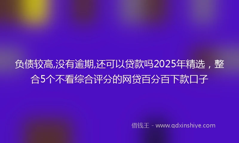 负债较高,没有逾期,还可以贷款吗2025年精选，整合5个不看综合评分的网贷百分百下款口子