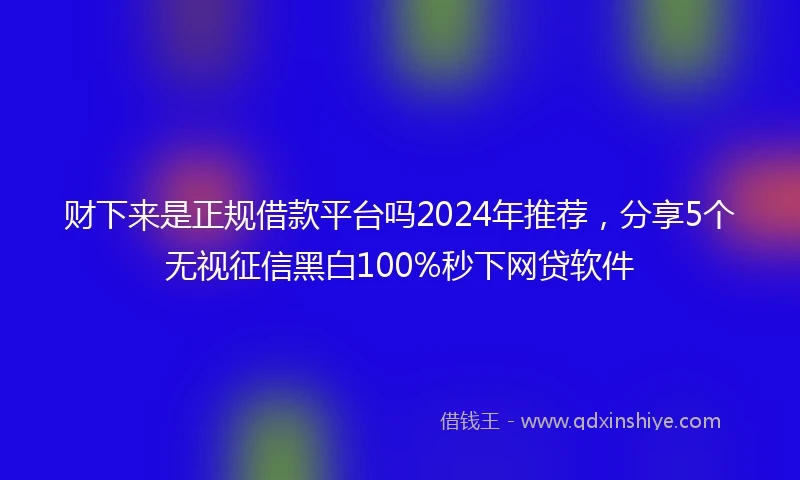 财下来是正规借款平台吗2024年推荐，分享5个无视征信黑白100%秒下网贷软件