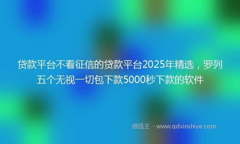 贷款平台不看征信的贷款平台2025年精选，罗列五个无视一切包下款5000秒下款的软件