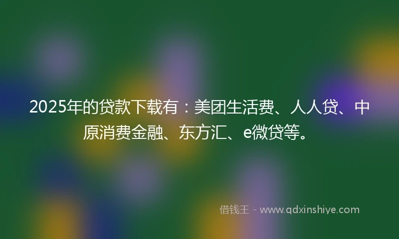 2025年的贷款下载有：美团生活费、人人贷、中原消费金融、东方汇、e微贷等。