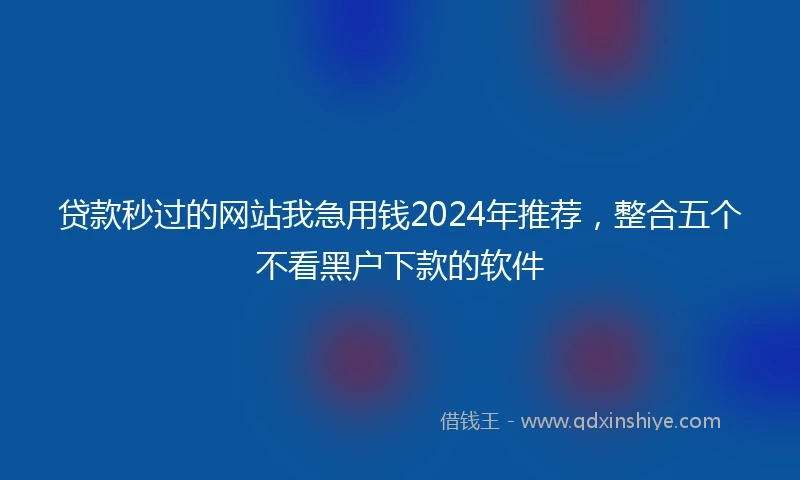 贷款秒过的网站我急用钱2024年推荐，整合五个不看黑户下款的软件
