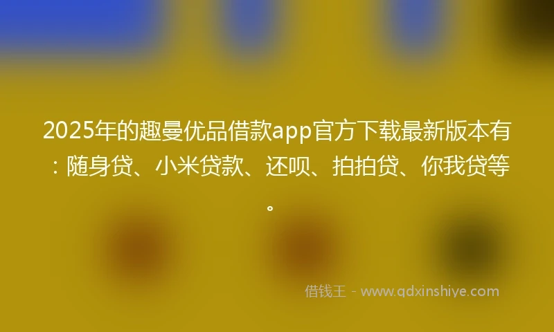2025年的趣曼优品借款app官方下载最新版本有：随身贷、小米贷款、还呗、拍拍贷、你我贷等。