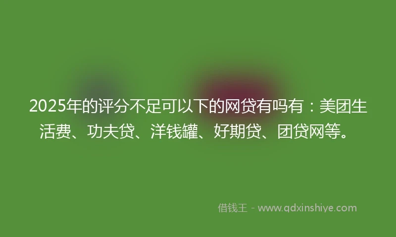 2025年的评分不足可以下的网贷有吗有：美团生活费、功夫贷、洋钱罐、好期贷、团贷网等。