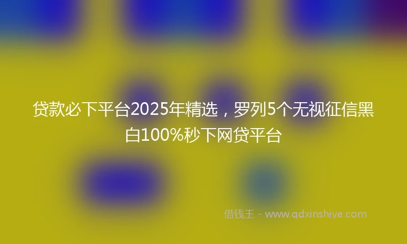 贷款必下平台2025年精选,罗列5个无视征信黑白100%秒下网贷平台