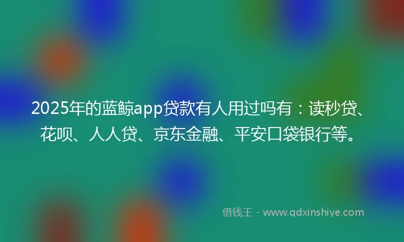 2025年的蓝鲸app贷款有人用过吗有：读秒贷、花呗、人人贷、京东金融、平安口袋银行等。