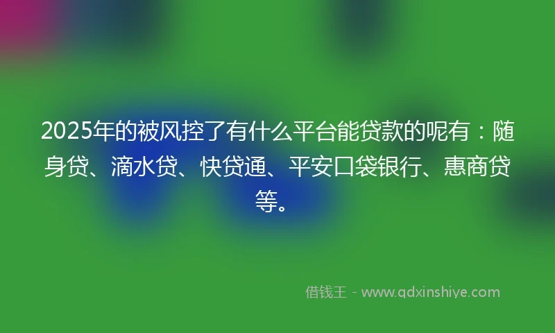 2025年的被风控了有什么平台能贷款的呢有：随身贷、滴水贷、快贷通、平安口袋银行、惠商贷等。