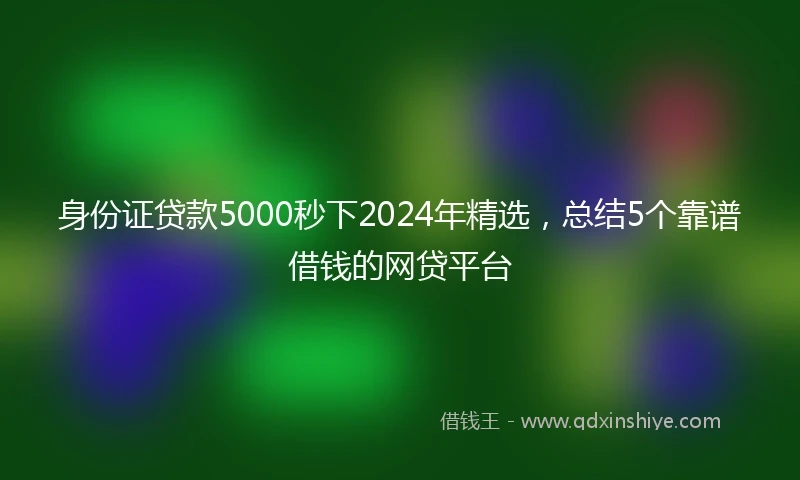 身份证贷款5000秒下2024年精选，总结5个靠谱借钱的网贷平台
