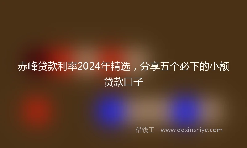 赤峰贷款利率2024年精选,分享五个必下的小额贷款口子