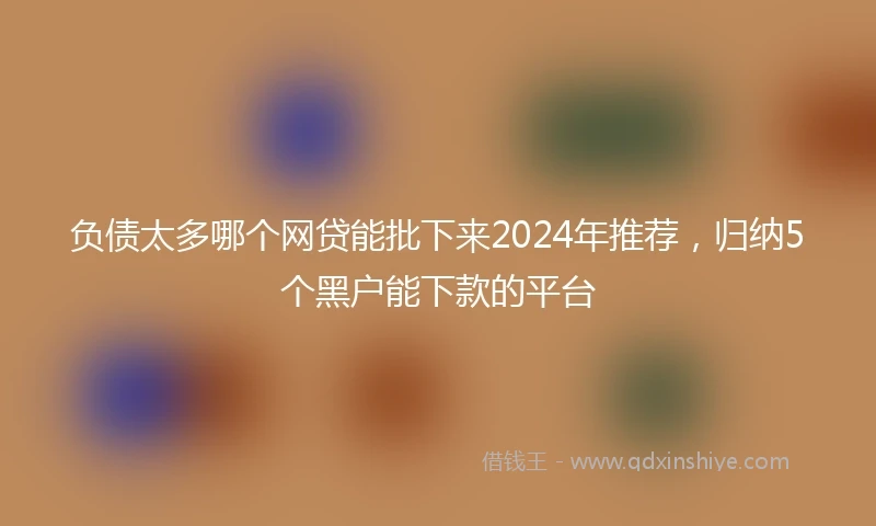 负债太多哪个网贷能批下来2024年推荐，归纳5个黑户能下款的平台