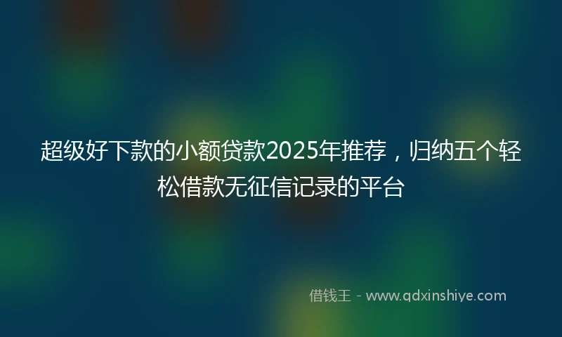 超级好下款的小额贷款2025年推荐，归纳五个轻松借款无征信记录的平台