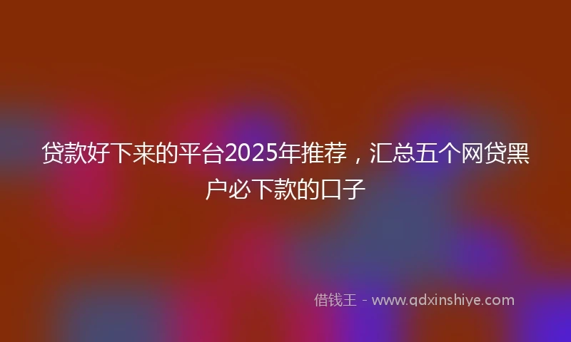 贷款好下来的平台2025年推荐，汇总五个网贷黑户必下款的口子