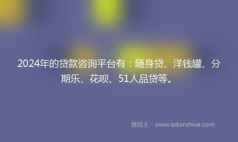 2024年的贷款咨询平台有：随身贷、洋钱罐、分期乐、花呗、51人品贷等。
