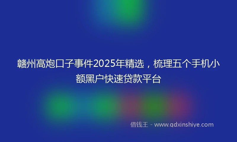 赣州高炮口子事件2025年精选，梳理五个手机小额黑户快速贷款平台