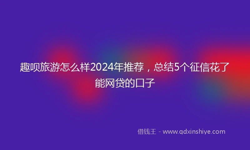 趣呗旅游怎么样2024年推荐,总结5个征信花了能网贷的口子