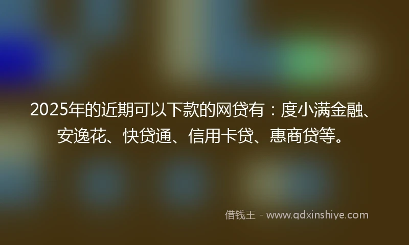 2025年的近期可以下款的网贷有：度小满金融、安逸花、快贷通、信用卡贷、惠商贷等。
