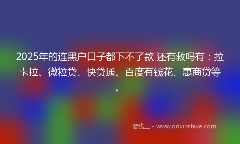 2025年的连黑户口子都下不了款 还有救吗有：拉卡拉、微粒贷、快贷通、百度有钱花、惠商贷等。