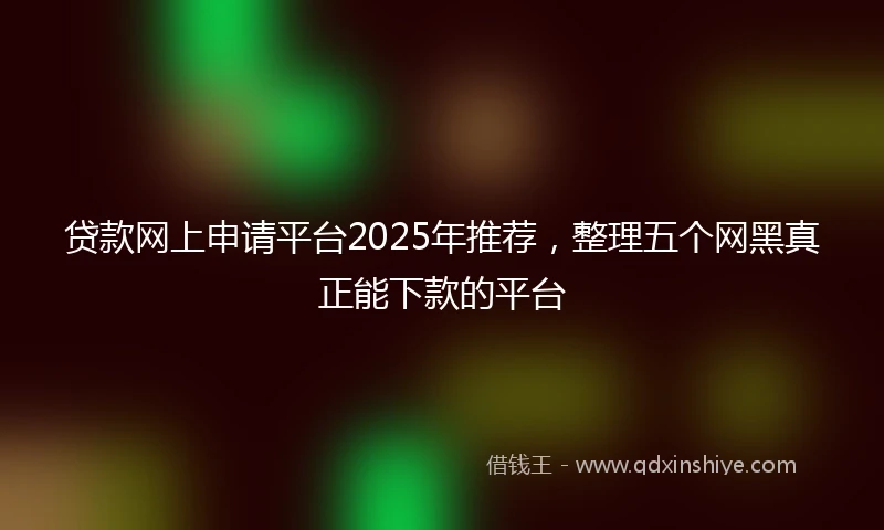 贷款网上申请平台2025年推荐，整理五个网黑真正能下款的平台