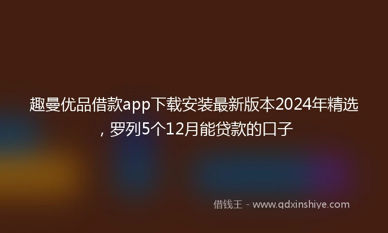趣曼优品借款app下载安装最新版本2024年精选，罗列5个12月能贷款的口子