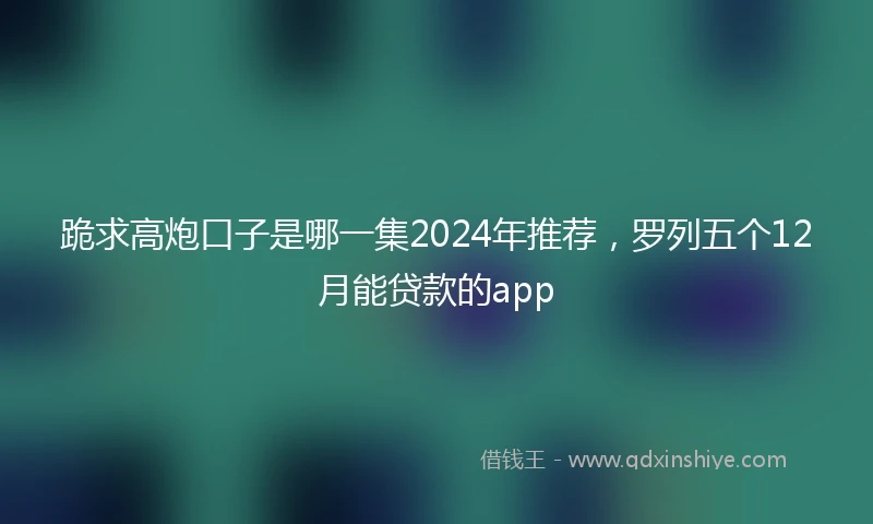 跪求高炮口子是哪一集2024年推荐，罗列五个12月能贷款的app