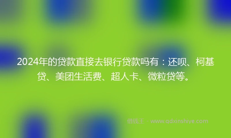 2024年的贷款直接去银行贷款吗有：还呗、柯基贷、美团生活费、超人卡、微粒贷等。