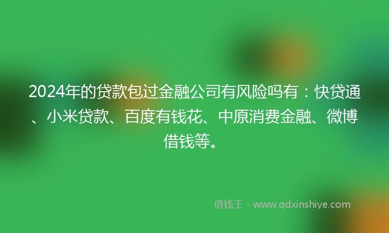 2024年的贷款包过金融公司有风险吗有：快贷通、小米贷款、百度有钱花、中原消费金融、微博借钱等。