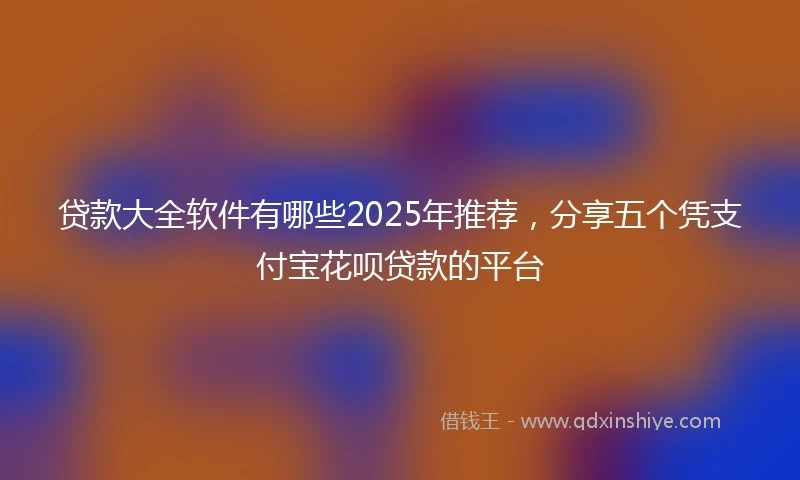 贷款大全软件有哪些2025年推荐，分享五个凭支付宝花呗贷款的平台