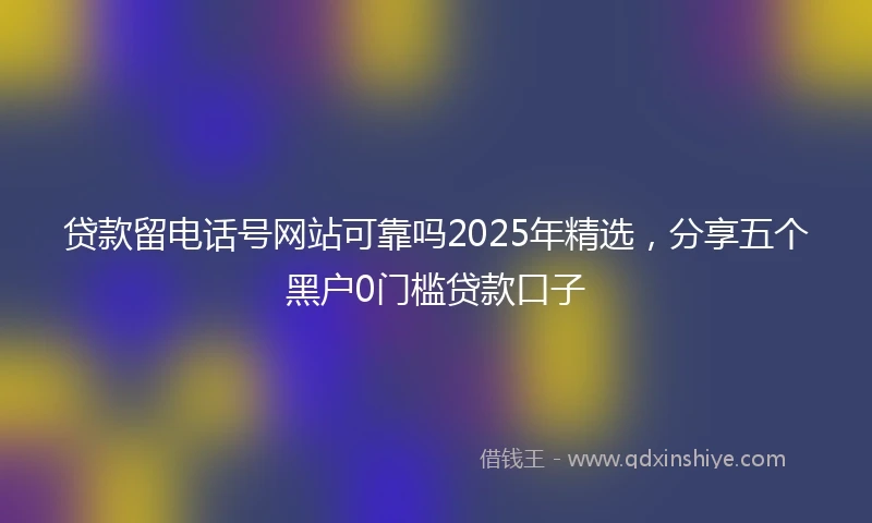 贷款留电话号网站可靠吗2025年精选，分享五个黑户0门槛贷款口子