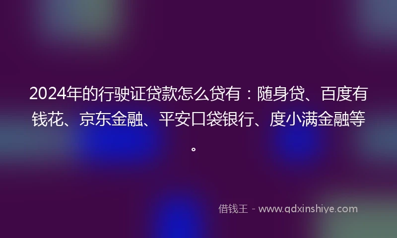 2024年的行驶证贷款怎么贷有：随身贷、百度有钱花、京东金融、平安口袋银行、度小满金融等。