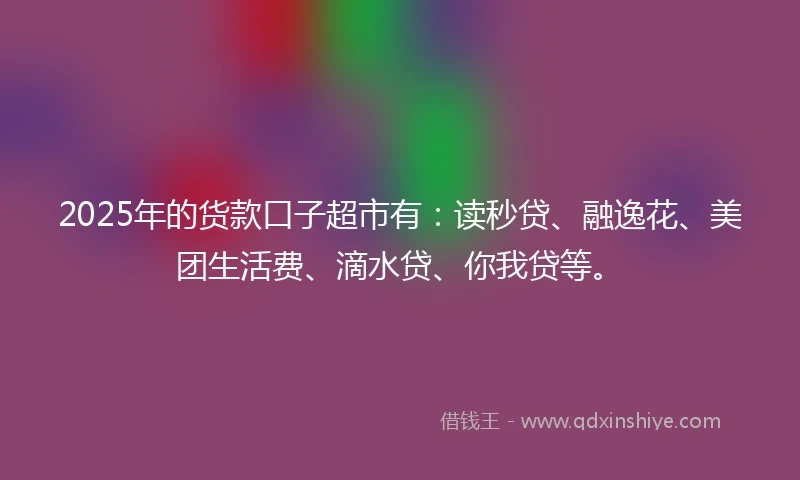 2025年的货款口子超市有：读秒贷、融逸花、美团生活费、滴水贷、你我贷等。