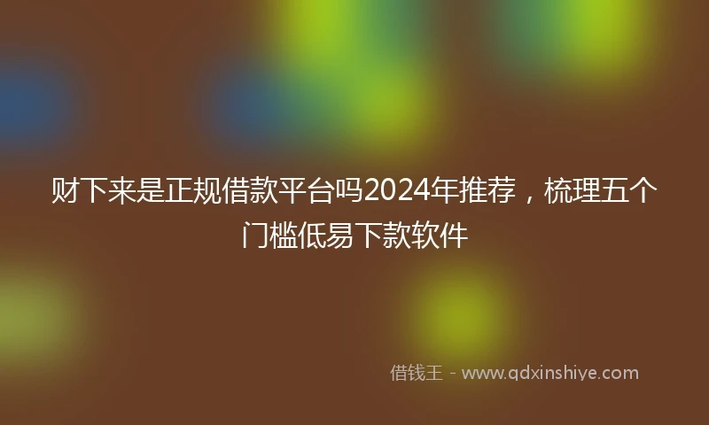 财下来是正规借款平台吗2024年推荐，梳理五个门槛低易下款软件