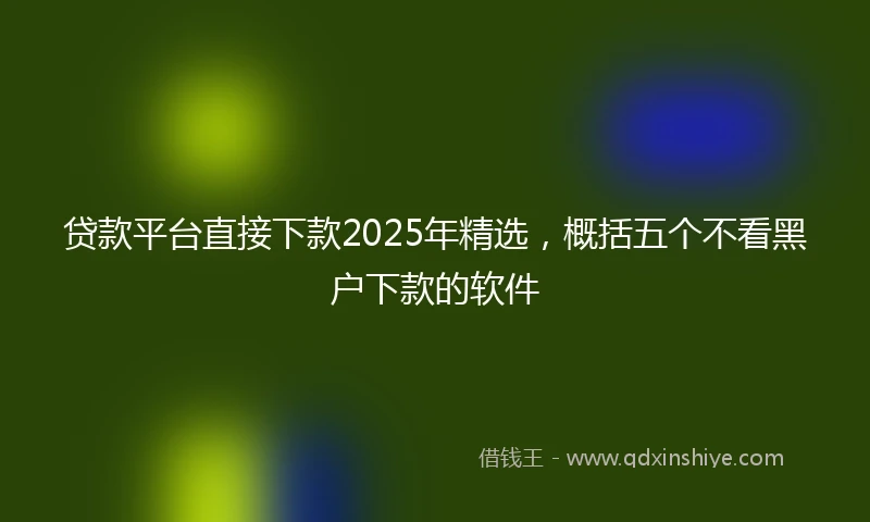 贷款平台直接下款2025年精选，概括五个不看黑户下款的软件