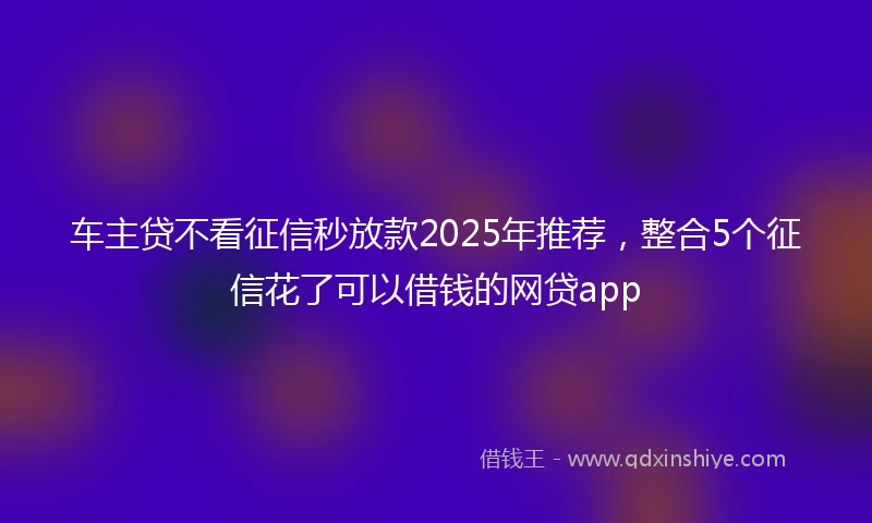 车主贷不看征信秒放款2025年推荐，整合5个征信花了可以借钱的网贷app