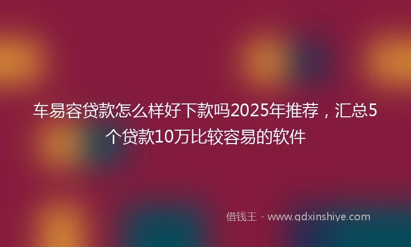 车易容贷款怎么样好下款吗2025年推荐，汇总5个贷款10万比较容易的软件