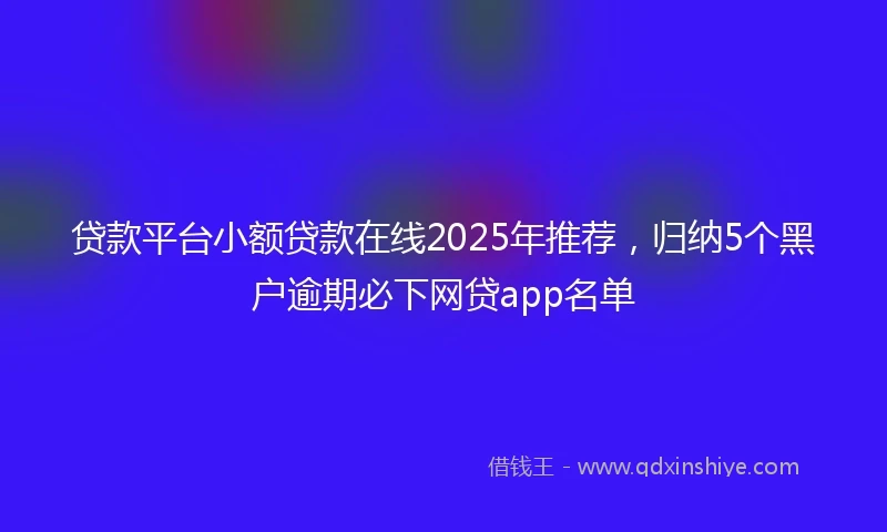 贷款平台小额贷款在线2025年推荐，归纳5个黑户逾期必下网贷app名单