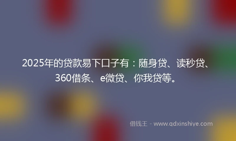 2025年的贷款易下口子有：随身贷、读秒贷、360借条、e微贷、你我贷等。