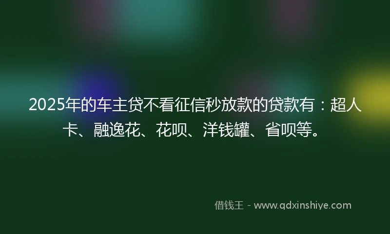 2025年的车主贷不看征信秒放款的贷款有：超人卡、融逸花、花呗、洋钱罐、省呗等。
