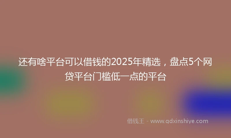 还有啥平台可以借钱的2025年精选，盘点5个网贷平台门槛低一点的平台