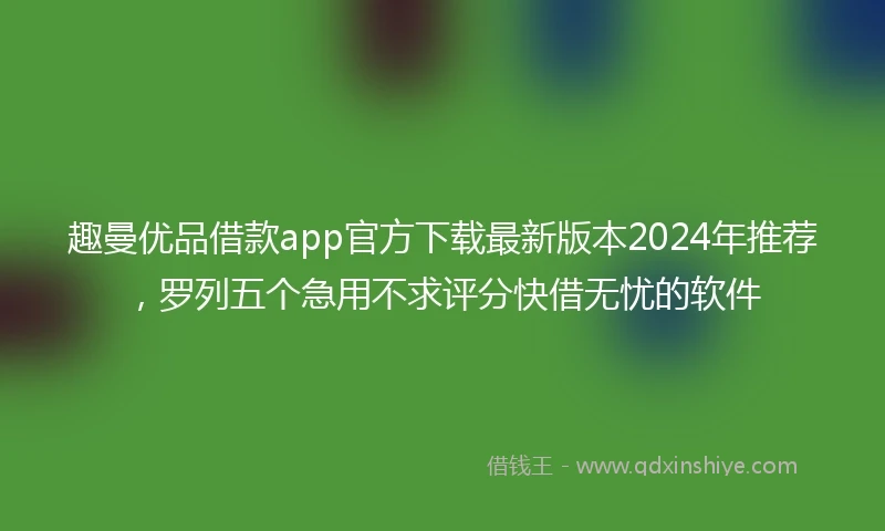 趣曼优品借款app官方下载最新版本2024年推荐，罗列五个急用不求评分快借无忧的软件